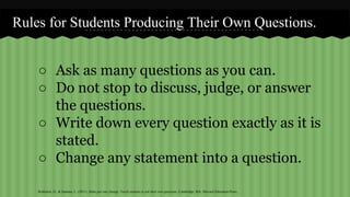 Rules for Students Producing Their Own Questions. 
○ Ask as many questions as you can. 
○ Do not stop to discuss, judge, or answer 
the questions. 
○ Write down every question exactly as it is 
stated. 
○ Change any statement into a question. 
Rothstein, D., & Santana, L. (2011). Make just one change: Teach students to ask their own questions. Cambridge, MA: Harvard Education Press. 
 