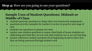 Step 4: How are you going to use your questions? 
Sample Uses of Student Questions: Midunit or 
Middle of Class 
● students generate questions to shape their own homework assignments 
● questions provide examples for teacher to review in prep for next stage of 
unit 
● students use questions to prepare for tests 
● teacher uses student questions to assess what kinds of issues students are 
addressing and what they are not and what students are or are not learning 
● teacher references student questions from beginning of unit to show how 
they are being answered through student work 
Rothstein, D., & Santana, L. (2011). Make just one change: Teach students to ask their own questions. Cambridge, MA: Harvard Education Press. 
 