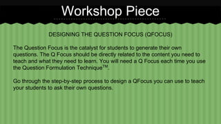 Workshop Piece 
DESIGNING THE QUESTION FOCUS (QFOCUS) 
The Question Focus is the catalyst for students to generate their own 
questions. The Q Focus should be directly related to the content you need to 
teach and what they need to learn. You will need a Q Focus each time you use 
the Question Formulation TechniqueTM. 
Go through the step-by-step process to design a QFocus you can use to teach 
your students to ask their own questions. 
 