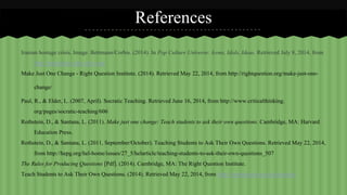 References 
Iranian hostage crisis. Image. Bettmann/Corbis. (2014). In Pop Culture Universe: Icons, Idols, Ideas. Retrieved July 8, 2014, from 
http://popculture.abc-clio.com/ 
Make Just One Change - Right Question Institute. (2014). Retrieved May 22, 2014, from http://rightquestion.org/make-just-one-change/ 
Paul, R., & Elder, L. (2007, April). Socratic Teaching. Retrieved June 16, 2014, from http://www.criticalthinking. 
org/pages/socratic-teaching/606 
Rothstein, D., & Santana, L. (2011). Make just one change: Teach students to ask their own questions. Cambridge, MA: Harvard 
Education Press. 
Rothstein, D., & Santana, L. (2011, September/October). Teaching Students to Ask Their Own Questions. Retrieved May 22, 2014, 
from http://hepg.org/hel-home/issues/27_5/helarticle/teaching-students-to-ask-their-own-questions_507 
The Rules for Producing Questions [Pdf]. (2014). Cambridge, MA: The Right Question Institute. 
Teach Students to Ask Their Own Questions. (2014). Retrieved May 22, 2014, from http://rightquestion.org/education/ 
