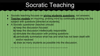 Socratic Teaching 
● Socratic teaching focuses on giving students questions, not answers. 
● Teacher models an inquiring, probing mind by continually probing into the 
subject with questions [directed at students]. 
● A Socratic questioner (teacher) should: 
a) keep the discussion focused 
b) keep the discussion intellectually responsible 
c) stimulate the discussion with probing questions 
d) periodically summarize what has and what has not been dealt with 
and/or resolved 
e) draw as many students as possible into the discussion. 
Paul, R., & Elder, L. (2007, April). Socratic Teaching. Retrieved June 16, 2014, from http://www.criticalthinking.org/pages/socratic-teaching/606 
 