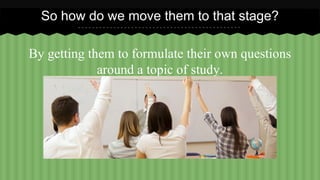 So how do we move them to that stage? 
By getting them to formulate their own questions 
around a topic of study. 
 