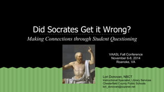 Did Socrates Get it Wrong? 
Making Connections through Student Questioning 
VAASL Fall Conference 
November 6-8, 2014 
Roanoke, VA 
Lori Donovan, NBCT 
Instructional Specialist, Library Services 
Chesterfield County Public Schools 
lori_donovan@ccpsnet.net 
 