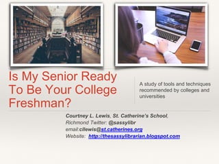 Courtney L. Lewis, St. Catherine’s School,
Richmond Twitter: @sassylibr
email:cllewis@st.catherines.org
Website: http://thesassylibrarian.blogspot.com
Is My Senior Ready
To Be Your College
Freshman?
A study of tools and techniques
recommended by colleges and
universities
 
