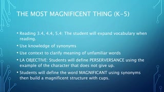 THE MOST MAGNIFICENT THING (K-5)
• Reading 3.4, 4.4, 5.4: The student will expand vocabulary when
reading.
• Use knowledge of synonyms
• Use context to clarify meaning of unfamiliar words
• LA OBJECTIVE: Students will define PERSERVERSANCE using the
example of the character that does not give up.
• Students will define the word MAGNIFICANT using synonyms
then build a magnificent structure with cups.
 