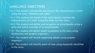 LANGUAGE OBJECTIVES
• K-2 The student will identify and discuss the characteristics a sloth
using the story, PebbleGo and video.
• K-2 The student will debate if the name Sparky matches the
characteristics of a sloth using the video and the story.
• K-5 The student will define and recognize an encyclopedia using a
print and online example of an encyclopedia.
• 3rd The student will define target vocabulary in the story using
dictionaries and graphic organizer.
• 4th The student will record supporting details using graphic
organizer.
• 5th The student will identify point of view using keywords identified
in the story.
 