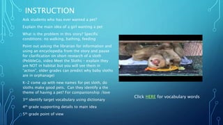 INSTRUCTION
Ask students who has ever wanted a pet?
Explain the main idea of a girl wanting a pet
What is the problem in this story? Specific
conditions: no walking, bathing, feeding
Point out asking the librarian for information and
using an encyclopedia from the story and pause
for clarification on short research of a sloth
(PebbleGo, video Meet the Sloths – explain they
are NOT in habitat but you will see them in
“action”, older grades can predict why baby sloths
are in orphanage)
K-2 come up with new names for pet sloth, do
sloths make good pets. Can they identify a the
theme of having a pet? For companionship /love
3rd identify target vocabulary using dictionary
4th grade supporting details to main idea
5th grade point of view
Click HERE for vocabulary words
 
