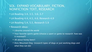 SOL: EXPAND VOCABULARY, FICTION,
NONFICTION TEXT, RESEARCH
• LA Reading 3.4, 3.5, 3.6, 3.7
• LA Reading 4.4, 4.5, 4.6, Research 4.9
• LA Reading 5.4, 5.5, Research 5.9
• Research ideas:
• Libraries around the world
• Your favorite sports game (choose a sport or game to research: how was
it invented?)
• All about honey bees!!
• Elvis/Mountain Dog (research types of dogs or just working dogs and
what they can do)
 