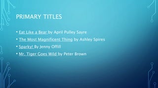 PRIMARY TITLES
• Eat Like a Bear by April Pulley Sayre
• The Most Magnificent Thing by Ashley Spires
• Sparky! By Jenny Offill
• Mr. Tiger Goes Wild by Peter Brown
 