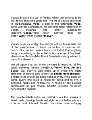 Vaastu Shastra is a part of Vedas, which are believed to be four to five thousand years old. The art of Vaastu originates in the Sthapatya Veda, a part of the Atharvana Veda. deals with the architecture. We can find many references in Vedas, Puranas and other subsequent literature. quot;
Vaastuquot;
 has been derived from the word quot;
Vaasquot;
 which means quot;
to livequot;
. <br />Vaastu helps us to align the energies of our house with that of the environment. It helps us to live in balance with nature. Our ancient saints have concluded that anything living or non-living in the universe is made up of five basic elements or Panch Maha Bhoot. Vaastu is directly related to these five elements.<br />We all agree that the whole universe is made up of five basic elements namely the Earth, Water, Fire, Air and Space. Our body is also made up of these five basic elements of nature also known as panch-mahabhootas. Shelter is the one of the basic need of every living being on earth. Every one build a house for living and to live a peaceful, happy and healthy life. A house or any building constructed as per Vaastu Shastra ensures maximum benefit to the habitant. <br />The panch-mahabhootas are related to our five senses of smell, taste, hearing, touch and sight. Any imbalance in our external and internal Vaastu translates into unhappy situations. Vaastu makes the individual to live in balance and harmony with the panch-mahabhootas.<br />Vaastu Shastra is the only science which instructs how to maintain best equilibrium of these five elements in a building and make best use of them to energize mental and physical energies of inhabitants to the maximum extent. In other words Vaastu tells us how to make use of these five elements for the maximum convenience, comfort and security keeping them in perfect harmony in our home or place of work so that one should enjoy health, wealth, prosperity and growth.<br />Prithvi (Earth)<br />Human beings have a natural and emotional affinity with the Earth. The Earth revolves around the Sun and has gravitational and magnetic force. Scientists have proved that earth is a huge magnet with two poles-North pole and South pole. It has also been proved that the human body is a 'magnetisable' object with a large percentage of iron in the blood. As we all know, opposite poles of a magnet attract each other and similar poles of a magnet repel each other. The Vaastu principle of placing the head in South direction while sleeping is based on earth's magnetic property.<br />Jal (Water)<br />After earth, water is the most important element. It is linked to our senses of taste, touch, sight and hearing. More than 80% of our body and two-third of earth's surface contain water. Vastu provides important information about the placement of water sources like wells, boring, underground water tank, overhead water tank etc, while planning the house. Positions of septic tanks, sewerage, drains etc. are to be decided carefully to optimize the benefits of water element. Therefore, it is recommended to have a well, or bore or sump in North-East corner of the plot.<br />Agni (Fire)<br />Sun is the most important source of natural energy and light and is the soul of the universe. Fire element quot;
SUNquot;
 is related to our sense of sound, touch and sight. It is difficult to imagine life on earth without Sun.When the Sun rays combine with water, they get additional benefits. Therefore, it is recommended to have a kitchen in south east corner of the house.<br />Vayu (Air)<br />The Air or Vayu is vital for our survival and  sense of sound, touch and feel are related to Air. The air on earth is a mixture of various gases like nitrogen, oxygen, helium, hydrogen etc. Vastu recommends proper placement of doors, windows, height of structure and placement of trees and plants for balancing the Air element within the structure. <br />Aakash (Space)<br />Vaastu is the only body of thought that gives Space the status of a natural fundamental element. Vaastu Shastra is, therefore, superior to any modern or traditional school of architecture in the world.<br />It is related to our sense of hearing, space element is related to the centre portion or the brahmasthan. Any disturbances in the space element affects your growth.<br />The four directions  are as follows for a east facing plot.<br />The four misdirections are as follows.<br />Positons of various rooms and elements are as follows:<br />positionElement / roomN E Bore or well or sumpEast Pooja, drawing roomSouth eastKitchen or furnaceSouth Store, bed room, toiletsSouth westMaster bed room, heavy machinery, raw materialwestBed room, toiletsNorth west Toilets, children bed room., finished goodsNorth Hall, less weight<br />Effect of bore /well in a place other than in NE corner:<br />South eastHealth problems for ladies, misunderstandingsSouth, southwest Sudden accidental death., financial problems, no settlement in lifewestDefame, major heath problemsNorth west Wavi nature of mind, paralysis attack, insolvency<br />