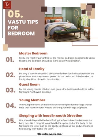 VASTU TIPS
FOR
BEDROOM
Master Bedroom
01.
05.
02.
03.
04.
05.
Head of Family
Guest Room
Young Member
Sleeping with head in south Direction
Firstly, the most important tip for the master bedroom according to Vastu
Shastra, the bedroom should be in the South West direction.
But why a specific direction? Because this direction is associated with the
planet Mars which represents power. So, the bedroom of the head of the
family should be placed in this direction.
For the young couple, children, and guests the bedroom should be in the
North and North West direction.
The young members of the family who are eligible for marriage should
have their room in North West to ensure quick marriage proposals.
One should sleep with the head facing the South direction because our
body acts like a magnet to earth with the upper part of the body as the
North and the lower part as the South, so it lines up our body’s magnetic
field energy with that of the Earth.
https://truevastu.com/
 