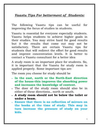 Vaastu Tips For betterment of Students:

The following Vaastu tips can be useful             for
improving the focus of studies in students.
Vaastu is essential for everyone especially students.
Vaastu helps students to achieve higher goals in
their studies. You may strive hard for good results
but it the results that come out may not be
satisfactory. There are certain Vaastu tips for
students that will redirect the effort for good results
and improve concentration levels. It is better to
contact a Vaastu consultant for a better idea
A study room is an important place for students. So,
it is important that the Vaastu for study room is
applied properly. Some important tips are:
The room you choose for study should be
  In the east, north or the North-East direction
  of the house-this improves the absorbing power
  and increases the knowledge of content.
  The door of the study room should also be in
  either of these directions., north or south.
  A study room should not be below the toilet or
  under a beam.
  Ensure that there is no reflection of mirrors on
  the books at the time of study. This may in
  turn increase the pressure of study on your
  kids.

                                                      1
 