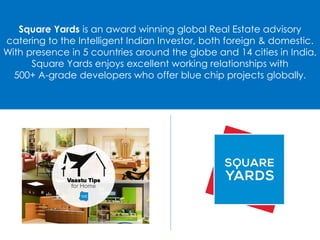 Square Yards is an award winning global Real Estate advisory
catering to the Intelligent Indian Investor, both foreign & domestic.
With presence in 5 countries around the globe and 14 cities in India,
Square Yards enjoys excellent working relationships with
500+ A-grade developers who offer blue chip projects globally.
 