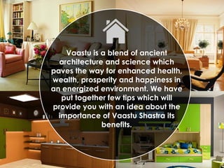 Vaastu is a blend of ancient
architecture and science which
paves the way for enhanced health,
wealth, prosperity and happiness in
an energized environment. We have
put together few tips which will
provide you with an idea about the
importance of Vaastu Shastra its
benefits.
 