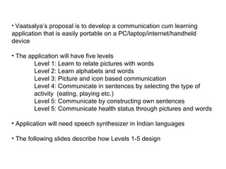 Vaatsalya’s proposal is to develop a communication cum learning application that is easily portable on a PC/laptop/internet/handheld device The application will have five levels Level 1: Learn to relate pictures with words Level 2: Learn alphabets and words Level 3: Picture and icon based communication Level 4: Communicate in sentences by selecting the type of  activity  (eating, playing etc.) Level 5: Communicate by constructing own sentences Level 5: Communicate health status through pictures and words Application will need speech synthesizer in Indian languages The following slides describe how Levels 1-5 design 