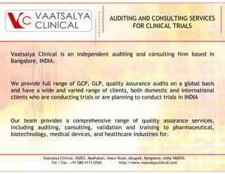 AUDITING AND CONSULTING SERVICES
                                                         FOR CLINICAL TRIALS



Vaatsalya Clinical is an independent auditing and consulting firm based in
Bangalore, INDIA.


We provide full range of GCP, GLP, quality assurance audits on a global basis
and have a wide and varied range of clients, both domestic and international
clients who are conducting trials or are planning to conduct trials in INDIA



Our team provides a comprehensive range of quality assurance services,
including auditing, consulting, validation and training to pharmaceutical,
biotechnology, medical devices, and healthcare industries for.



            Vaatsalya Clinical, #A003, Madhuban, Hosur Road, Adugodi, Bangalore, India 560030.
                 Tel / Fax : +91 080 4173 0760.         http://www.vaatsalyaclinical.com
 