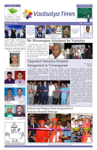 Health Tips                                                                                                                                                                                                        Learn a English Word

                                                                                                                                                                                                                                        COGNITION :
                                                                                                                                                                                                                                     The process of thought,
                                                                                                                                                                                                                                   Eg: Human cognition is well
                                                                                                                                                                                                                                    set up to process unclear
                                                                                                                                                                                                                                            concepts
          Spinach (Palak)
 The presence of calcium,
 vitamin K, folic acid, and iron
 in spinach makes it nutritious
 and thereby, good for health.
                                                                                                                                                                                                                                        MAY 2011
   VAATSALYA TIMES                                                                                                                                                                                                                    MAY - JUNE 2011

                                                                          Expert Interview
                                                                          - All you wanted                                                                                                                        Vaatsalya is Not
                                                                            to know about                                                                                                                         Just About Work
                                                                          Health Insurance                                                                                                                          Daniel Reddy
                                                                              Dr. Talha Siddiqi                                                                                                                         Page 4
                                                                                                                                                                                                                                         Dr. Ashwin Naik is an
                                                                                                               Page 2                                  Multidisciplinary Critical Care
                                                                                                                                                          The Need of the Hour                                                            “Ashoka Fellow for
                                                                                                                                                                   Page 3                                                                    2010”!! Page 4

Dr. Golivi Mohan - Medical Director,
Vaatsalya Hospital, Narasannapetta,                                              Mr. Shanmugam felicitated by Vaatsalya
being awarded           the International
President’s letter of commendation by the                                           Mr. Shanmugam, Chief engineer,
international association of lions clubs.                                        Vaatsalya was felicitated on the
                                                                                 occasion of the formal inauguration
Vaatsalya welcomes their                                                         of Vaatsalya’s Viziangaram unit on
    new consultants                                                              April 4th 2011. Mr. Shanmugam has
                                                                                 over forty years of experience and
                                                                                 has been part of many major projects
                                                                                 in India and abroad.



                                                                                                  Upgraded Vaatsalya Hospital
                                                                                                  Inaugurated in Vizianagaram
                                                                                                                                                                                                                                                Staff Correspondent
                                                                                                                                                                                                                                                       Vizianagaram
                                                                                                                                                                                                                                                          April 2010
                              Dr. CS Patil
     Medical Director & Consultant Diabetologist                                                  The upgraded Vaatsalya Hospital,                             Ashwin Naik (Co-founder & CEO),                    Paediatrician, Rajasimha Children’s
              Vaatsalya Hospital, Hubli
                                                                                               Vizianagaram,       a Mother and Child                          Dr. Veerendra Hiremath (Co-founder                 Hospital, Parvathipram, Dr P Damodhar
                                                                                               specialty hospital was formally inaugurated                     & COO), and Mr. Rocky Philip (Co-                  Reddy, District Governor - Rotary Club
                                                                                               on Monday, March 4 by Dr. G Samamram,                           founder & VP Business Development)                 Viziangaram, Dr K Radha Krishna,
                                                                                               National IMA President.                                         welcomed       the   gathering.  Special           Director, R K Children & Perinatal Care
                                                                                                  Dr. M Venkateswara Rao, Medical                              delegates like Dr P Visweswara Rao, State          Center, Visakhapatnam, Dr B S R Murty,
                                                                                               Director Vaatsalya Hospital, Vizianagaram,                      President, Andhra Pradesh Nursing Home             Medical Director, Lions Cancer Hospital,
                                                                                               with founding team of Vaatsalya Dr.                             Association, Dr Bogi Eswara Rao, Senior            Visakhapatnam, and hundreds of other
                                                                                                                                                                                                                  guests attended the function.
                                                                                                                                                                                                                      Vaatsalya has created intensive
                                                                                                                                                                                                                  care units (ICU) to service surgical and
Dr. Pruthvi B.C.                     Dr. Vijay Mahantesh
Consultant Physician & Intensivist      Consultant Paediatric Surgeon                                                                                                                                             pediatric patients. A children’s play area
                                        Vaatsalya Hospital, Shimoga
Vaatsalya Hospital, Shimoga                                                                                                                                                                                       has been added to keep the children
                                                                                                                                                                                                                  occupied while visiting the hospital. The
                                                                                                                                                                                                                  new facilities and doctors were introduced
                                                                                                                                                                                                                  to the people of Vizianagaram through this
                                                                                                                                                                                                                  grand inauguration function. Vaatsalya’s
                                                                                                                                                                                                                  promise to bring quality healthcare
                                                                                                                                                                                                                  services to Andhra Pradesh is continuing
                                                                                                                                                                                                                  and Vaatsalya thanks Dr. Venkateswara
                                                                                                                                                                                                                  Rao, Medical Director, Vaatsalya hospital,
                                                                                                                                                                                                                  Vizianagaram, for his continuing interest
Dr. Gopinath                                  Dr. Manu M.G.                                                                                                                                                       and commitment in making this hospital
Consultant Surgeon                            Consultant Pediatrician
Vaatsalya Hospital, Shimoga              Vaatsalya Hospital, Shimoga                                                                                                                                              a success.
                                                                                       Dr. G Samamram, National IMA President Inaugurating Vaatsalya Hospital Vizianagaram

                                                                                  Dialysis and Surgical Suite Inaugurated at
                                                                                  Vaatsalya Hospital Shimoga
                                                                          Photo : Mahesh, Vaatsalya Shimoga




Dr T Renu Kumar                                        Dr. Pavan
Consultant Paediatric Surgeon                  Consultant Nephrologist
Vaatsalya Hospital, Vizianagaram             Vaatsalya Hospital, Hassan




                                                                                                              Clockwise - Dr. Shivamurthy Murugha Sharanaru Inaugurating Surgical Suite, Sri Sri Mallikarjuna Murugharajendra Mahaswamy Inaugurating Labour Theatre,
                                                                                                                                                            Dr. H Sudarshan Ballal MD,FRCP Inaugurating Dialysis Unit
 For online version visit www.vaatsalya.com                                                                                                                                                                                                                    -1-
 