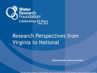 © 2016 Water Research Foundation. ALL RIGHTS RESERVED.© 2016 Water Research Foundation. ALL RIGHTS RESERVED. No part of this presentation may be copied, reproduced, or otherwise utilized without permission.
Research Perspectives from
Virginia to National
 