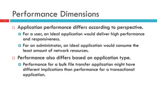 Performance Dimensions
2
¨  Application performance differs according to perspective.
¤  For a user, an ideal application would deliver high performance
and responsiveness.
¤  For an administrator, an ideal application would consume the
least amount of network resources.
¨  Performance also differs based on application type.
¤  Performance for a bulk file transfer application might have
different implications than performance for a transactional
application.
 