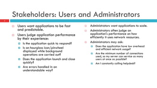 Stakeholders: Users and Administrators
¨  Users want applications to be fast
and predictable.
¨  Users judge application performance
by their experience:
¤  Is the application quick to respond?
¤  Is an hourglass icon/pinwheel
displayed while background
operations are carried out?
¤  Does the application launch and close
quickly?
¤  Are errors handled in an
understandable way?
¨  Administrators want applications to scale.
¨  Administrators often judge an
application's performance on how
efficiently it uses network resources.
¨  Administrators may ask:
¤  Does the application have low overhead
and efficient network usage?
¤  Are the minimum number of connections
used, so my server can service as many
users at once as possible?
¤  Am I constantly calling helpdesk?
3
 