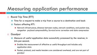 Measuring application performance
4
¨  Round Trip Time (RTT)
¤  Time for a request to make a trip from a source to a destination and back
¤  Factors affecting RTT:
n  Network infrastructure, distance between nodes, network conditions, and packet size,
congestion payload compressibility, forward error correction and data compression
¨  Goodput
¤  Measure of useful application data successfully processed by the receiver, in
bits-per-second.
n  Enables the measurement of effective or useful throughput and includes only
application data
n  Packet, protocol, and media headers are considered overhead, and are not part of
goodput
 