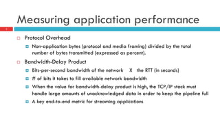 Measuring application performance
5
¨  Protocol Overhead
¤  Non-application bytes (protocol and media framing) divided by the total
number of bytes transmitted (expressed as percent).
¨  Bandwidth-Delay Product
¤  Bits-per-second bandwidth of the network X the RTT (in seconds)
¤  # of bits it takes to fill available network bandwidth
¤  When the value for bandwidth-delay product is high, the TCP/IP stack must
handle large amounts of unacknowledged data in order to keep the pipeline full
¤  A key end-to-end metric for streaming applications
 
