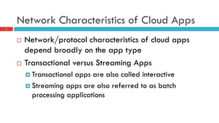 Network Characteristics of Cloud Apps
6
¨  Network/protocol characteristics of cloud apps
depend broadly on the app type
¨  Transactional versus Streaming Apps
¤  Transactional apps are also called interactive
¤  Streaming apps are also referred to as batch
processing applications
 