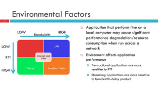 Environmental Factors
7
¨  Application that perform fine on a
local computer may cause significant
performance degradation/resource
consumption when run across a
network
¨  Environment affects application
performance
¤  Transactional applications are more
sensitive to RTT
¤  Streaming applications are more sensitive
to bandwidth-delay product
LAN
Dial up Satellite / WAN
Internet and
VPN
LOW HIGH
LOW
HIGH
Bandwidth
RTT
 