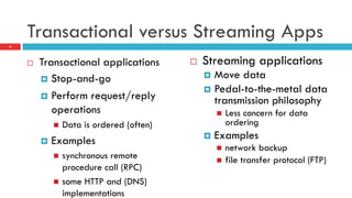 Transactional versus Streaming Apps
¨  Transactional applications
¤  Stop-and-go
¤  Perform request/reply
operations
n  Data is ordered (often)
¤  Examples
n  synchronous remote
procedure call (RPC)
n  some HTTP and (DNS)
implementations
¨  Streaming applications
¤  Move data
¤  Pedal-to-the-metal data
transmission philosophy
n  Less concern for data
ordering
¤  Examples
n  network backup
n  file transfer protocol (FTP)
8
 