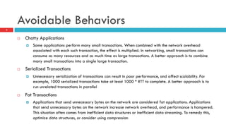 Avoidable Behaviors
9
¨  Chatty Applications
¤  Some applications perform many small transactions. When combined with the network overhead
associated with each such transaction, the effect is multiplied. In networking, small transactions can
consume as many resources and as much time as large transactions. A better approach is to combine
many small transactions into a single large transaction.
¨  Serialized Transactions
¤  Unnecessary serialization of transactions can result in poor performance, and affect scalability. For
example, 1000 serialized transactions take at least 1000 * RTT to complete. A better approach is to
run unrelated transactions in parallel
¨  Fat Transactions
¤  Applications that send unnecessary bytes on the network are considered fat applications. Applications
that send unnecessary bytes on the network increase network overhead, and performance is hampered.
This situation often comes from inefficient data structures or inefficient data streaming. To remedy this,
optimize data structures, or consider using compression
 