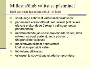 Millest sõltub valitsuse püsimine?  Eesti valitsuste iga keskmiselt 24-30 kuud   seadusega kehtivast valitsemiskorraldusest parlamendi erakondlikust jaotumisest (valitsuses olevate erakondade ülekaal / valitsuse toetus parlamendis)  ministrikohtade jaotusest erakondade vahel (mida rohkem samast parteist, seda püsivam; üheparteiline valitsus) maailmavaatelistest erinevustest koalitsiooniparteide vahel töö tulemuslikkusest oskusest ja soovist saavutada kompromisse 