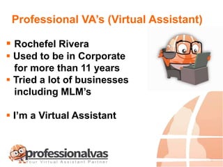 Professional VA’s (Virtual Assistant)
 Rochefel Rivera
 Used to be in Corporate
for more than 11 years
 Tried a lot of businesses
including MLM’s
 I’m a Virtual Assistant
 