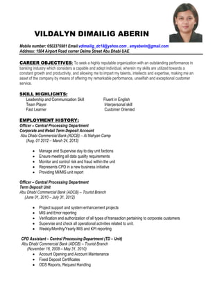 VILDALYN DIMAILIG ABERIN
Mobile number: 0502376981 Email.vdimailig_dc18@yahoo.com , amyaberin@gmail.com
Address: 1504 Airport Road corner Delma Street Abu Dhabi UAE
CAREER OBJECTIVES: To seek a highly reputable organization with an outstanding performance in
banking industry which considers a capable and adept individual, wherein my skills are utilized towards a
constant growth and productivity, and allowing me to impart my talents, intellects and expertise, making me an
asset of the company by means of offering my remarkable performance, unselfish and exceptional customer
service.
SKILL HIGHLIGHTS:
Leadership and Communication Skill Fluent in English
Team Player Interpersonal skill
Fast Learner Customer Oriented
EMPLOYMENT HISTORY:
Officer – Central Processing Department
Corporate and Retail Term Deposit Account
Abu Dhabi Commercial Bank (ADCB) – Al Nahyan Camp
(Aug. 01 2012 – March 24, 2013)
 Manage and Supervise day to day unit factions
 Ensure meeting all data quality requirements
 Monitor and control risk and fraud within the unit
 Represents CPD in a new business initiative
 Providing MI/MIS unit report
Officer – Central Processing Department
Term Deposit Unit
Abu Dhabi Commercial Bank (ADCB) – Tourist Branch
(June 01, 2010 – July 31, 2012)
 Project support and system enhancement projects
 MIS and Error reporting
 Verification and authorization of all types of transaction pertaining to corporate customers
 Supervise and check all operational activities related to unit.
 Weekly/Monthly/Yearly MIS and KPI reporting
CPD Assistant – Central Processing Department (TD – Unit)
Abu Dhabi Commercial Bank (ADCB) – Tourist Branch
(November 16, 2008 – May 31, 2010)
 Account Opening and Account Maintenance
 Fixed Deposit Certificates
 ODS Reports, Request Handling
 