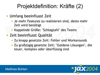 Matthias Bohlen
Projektdefinition: Kräfte (2)
• Umfang beeinflusst Zeit
• Je mehr Features zu realisieren sind, desto mehr
Zeit wird benötigt
• Koppelnde Größe: "Schlagzahl" des Teams
• Zeit beeinflusst Qualität
• Zu knapp gesetzte Zeit: Fehler und Workarounds
• Zu großzügig gesetzte Zeit: "Goldene Lösungen", die
teuer, komplex oder überflüssig sind
 