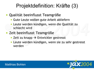 Matthias Bohlen
Projektdefinition: Kräfte (3)
• Qualität beeinflusst Teamgröße
• Gute Leute wollen gute Arbeit abliefern
• Leute werden kündigen, wenn die Qualität zu
schlecht wird
• Zeit beeinflusst Teamgröße
• Zeit zu knapp  Entwickler gestresst
• Leute werden kündigen, wenn sie zu sehr gestresst
werden
 
