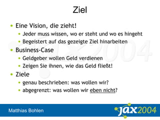 Matthias Bohlen
Ziel
• Eine Vision, die zieht!
• Jeder muss wissen, wo er steht und wo es hingeht
• Begeistert auf das gezeigte Ziel hinarbeiten
• Business-Case
• Geldgeber wollen Geld verdienen
• Zeigen Sie ihnen, wie das Geld fließt!
• Ziele
• genau beschrieben: was wollen wir?
• abgegrenzt: was wollen wir eben nicht?
 