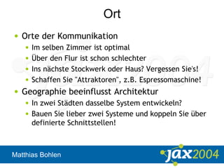 Matthias Bohlen
Ort
• Orte der Kommunikation
• Im selben Zimmer ist optimal
• Über den Flur ist schon schlechter
• Ins nächste Stockwerk oder Haus? Vergessen Sie's!
• Schaffen Sie "Attraktoren", z.B. Espressomaschine!
• Geographie beeinflusst Architektur
• In zwei Städten dasselbe System entwickeln?
• Bauen Sie lieber zwei Systeme und koppeln Sie über
definierte Schnittstellen!
 