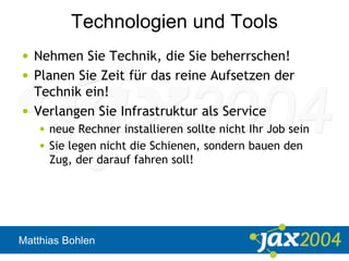 Matthias Bohlen
Technologien und Tools
• Nehmen Sie Technik, die Sie beherrschen!
• Planen Sie Zeit für das reine Aufsetzen der
Technik ein!
• Verlangen Sie Infrastruktur als Service
• neue Rechner installieren sollte nicht Ihr Job sein
• Sie legen nicht die Schienen, sondern bauen den
Zug, der darauf fahren soll!
 