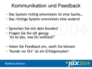Matthias Bohlen
Kommunikation und Feedback
• Das System richtig entwickeln ist eine Sache…
• Das richtige System entwickeln eine andere!
• Sprechen Sie mit dem Kunden!
• Fragen Sie ihn oft genug:
"Ist es das, was Du wolltest?"
• Holen Sie Feedback ein, sooft Sie können
• "Kunde vor Ort" ist ein Erfolgsmuster!
 