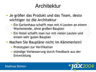 Matthias Bohlen
Architektur
• Je größer das Produkt und das Team, desto
wichtiger ist die Architektur
• Ein Gartenhaus schafft man mit 4 Leuten an einem
Wochenende, ohne großen Bauplan
• Ein Hotel schafft man nur mit vielen Leuten und
einem sehr guten Bauplan
• Machen Sie Baupläne nicht im Kämmerlein!
• Prototypen zur Verifikation
• ständige Verbesserung durch Feedback aus der
Entwicklung
 