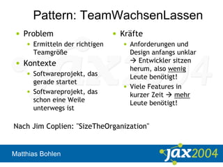 Matthias Bohlen
Pattern: TeamWachsenLassen
• Problem
• Ermitteln der richtigen
Teamgröße
• Kontexte
• Softwareprojekt, das
gerade startet
• Softwareprojekt, das
schon eine Weile
unterwegs ist
• Kräfte
• Anforderungen und
Design anfangs unklar
 Entwickler sitzen
herum, also wenig
Leute benötigt!
• Viele Features in
kurzer Zeit  mehr
Leute benötigt!
Nach Jim Coplien: "SizeTheOrganization"
 