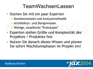 Matthias Bohlen
TeamWachsenLassen
• Starten Sie mit ein paar Experten
• Domänenwissen und Analysemethodik
• Architektur- und Designwissen
• Wenige, exzellente "Prototyper"
• Experten stellen Größe und Komplexität des
Projektes / Produktes fest
• Nutzen Sie danach dieses Wissen und planen
Sie sofort Wachstumsphasen im Projekt ein!
 