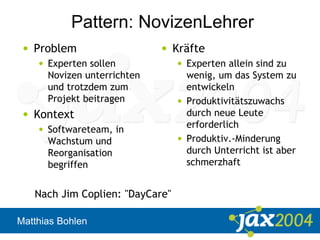 Matthias Bohlen
Pattern: NovizenLehrer
• Problem
• Experten sollen
Novizen unterrichten
und trotzdem zum
Projekt beitragen
• Kontext
• Softwareteam, in
Wachstum und
Reorganisation
begriffen
• Kräfte
• Experten allein sind zu
wenig, um das System zu
entwickeln
• Produktivitätszuwachs
durch neue Leute
erforderlich
• Produktiv.-Minderung
durch Unterricht ist aber
schmerzhaft
Nach Jim Coplien: "DayCare"
 