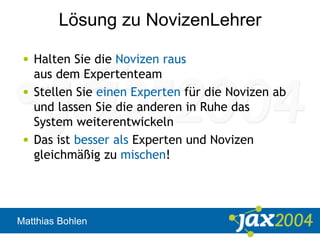 Matthias Bohlen
Lösung zu NovizenLehrer
• Halten Sie die Novizen raus
aus dem Expertenteam
• Stellen Sie einen Experten für die Novizen ab
und lassen Sie die anderen in Ruhe das
System weiterentwickeln
• Das ist besser als Experten und Novizen
gleichmäßig zu mischen!
 