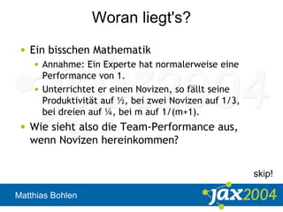 Matthias Bohlen
Woran liegt's?
• Ein bisschen Mathematik
• Annahme: Ein Experte hat normalerweise eine
Performance von 1.
• Unterrichtet er einen Novizen, so fällt seine
Produktivität auf ½, bei zwei Novizen auf 1/3,
bei dreien auf ¼, bei m auf 1/(m+1).
• Wie sieht also die Team-Performance aus,
wenn Novizen hereinkommen?
skip!
 