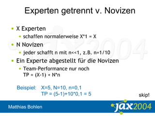 Matthias Bohlen
Experten getrennt v. Novizen
• X Experten
• schaffen normalerweise X*1 = X
• N Novizen
• jeder schafft n mit n<<1, z.B. n=1/10
• Ein Experte abgestellt für die Novizen
• Team-Performance nur noch
TP = (X-1) + N*n
Beispiel: X=5, N=10, n=0,1
TP = (5-1)+10*0,1 = 5 skip!
 