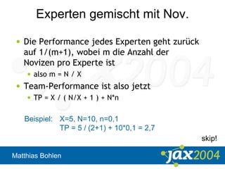 Matthias Bohlen
Experten gemischt mit Nov.
• Die Performance jedes Experten geht zurück
auf 1/(m+1), wobei m die Anzahl der
Novizen pro Experte ist
• also m = N / X
• Team-Performance ist also jetzt
• TP = X / ( N/X + 1 ) + N*n
Beispiel: X=5, N=10, n=0,1
TP = 5 / (2+1) + 10*0,1 = 2,7
skip!
 
