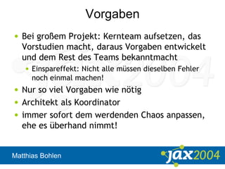 Matthias Bohlen
Vorgaben
• Bei großem Projekt: Kernteam aufsetzen, das
Vorstudien macht, daraus Vorgaben entwickelt
und dem Rest des Teams bekanntmacht
• Einspareffekt: Nicht alle müssen dieselben Fehler
noch einmal machen!
• Nur so viel Vorgaben wie nötig
• Architekt als Koordinator
• immer sofort dem werdenden Chaos anpassen,
ehe es überhand nimmt!
 
