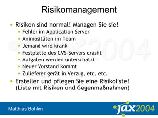 Matthias Bohlen
Risikomanagement
• Risiken sind normal! Managen Sie sie!
• Fehler im Application Server
• Animositäten im Team
• Jemand wird krank
• Festplatte des CVS-Servers crasht
• Aufgaben werden unterschätzt
• Neuer Vorstand kommt
• Zulieferer gerät in Verzug, etc. etc.
• Erstellen und pflegen Sie eine Risikoliste!
(Liste mit Risiken und Gegenmaßnahmen)
 