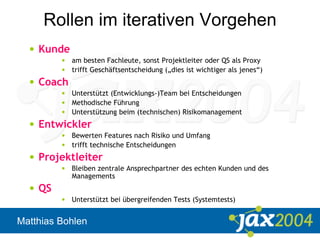 Matthias Bohlen
Rollen im iterativen Vorgehen
• Kunde
• am besten Fachleute, sonst Projektleiter oder QS als Proxy
• trifft Geschäftsentscheidung („dies ist wichtiger als jenes“)
• Coach
• Unterstützt (Entwicklungs-)Team bei Entscheidungen
• Methodische Führung
• Unterstützung beim (technischen) Risikomanagement
• Entwickler
• Bewerten Features nach Risiko und Umfang
• trifft technische Entscheidungen
• Projektleiter
• Bleiben zentrale Ansprechpartner des echten Kunden und des
Managements
• QS
• Unterstützt bei übergreifenden Tests (Systemtests)
 
